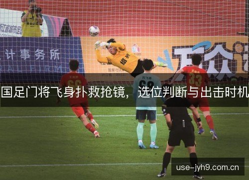 国足门将飞身扑救抢镜，选位判断与出击时机